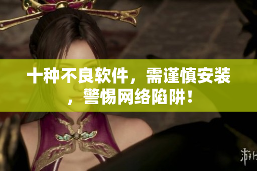 十种不良软件，需谨慎安装，警惕网络陷阱！