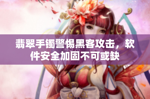 翡翠手镯警惕黑客攻击，软件安全加固不可或缺