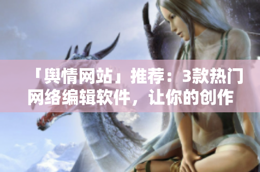 「舆情网站」推荐：3款热门网络编辑软件，让你的创作更高效！