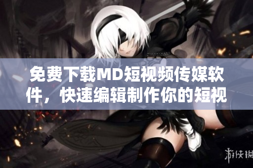 免费下载MD短视频传媒软件，快速编辑制作你的短视频！