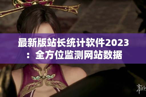 最新版站长统计软件2023：全方位监测网站数据