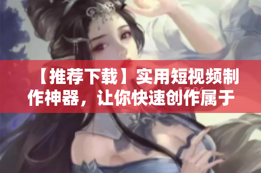 【推荐下载】实用短视频制作神器，让你快速创作属于自己的短片！