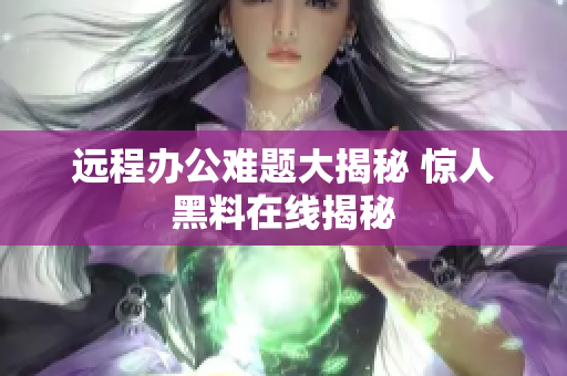 远程办公难题大揭秘 惊人黑料在线揭秘