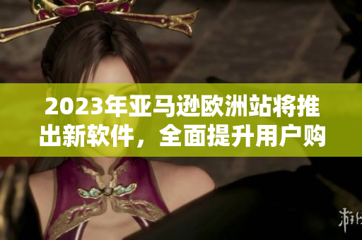2023年亚马逊欧洲站将推出新软件，全面提升用户购物体验