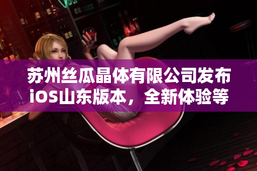 苏州丝瓜晶体有限公司发布iOS山东版本，全新体验等你来享