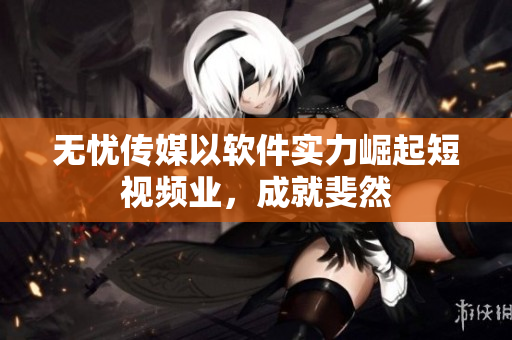 无忧传媒以软件实力崛起短视频业，成就斐然