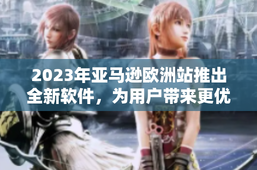 2023年亚马逊欧洲站推出全新软件，为用户带来更优质的购物体验