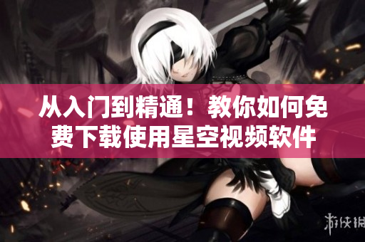 从入门到精通！教你如何免费下载使用星空视频软件