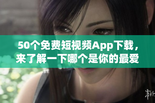 50个免费短视频App下载，来了解一下哪个是你的最爱！