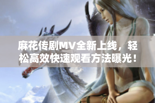 麻花传剧MV全新上线，轻松高效快速观看方法曝光！