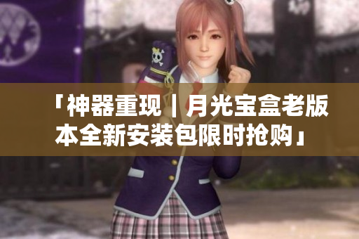 「神器重现｜月光宝盒老版本全新安装包限时抢购」