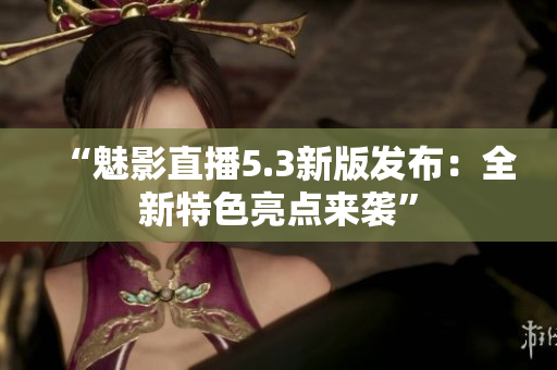 “魅影直播5.3新版发布：全新特色亮点来袭”