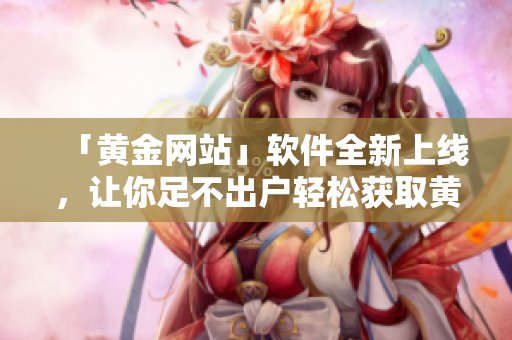 「黄金网站」软件全新上线，让你足不出户轻松获取黄金资讯！