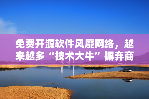 免费开源软件风靡网络，越来越多“技术大牛”摒弃商业软件