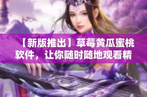 【新版推出】草莓黄瓜蜜桃软件，让你随时随地观看精彩视频