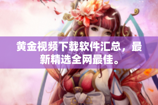 黄金视频下载软件汇总，最新精选全网最佳。