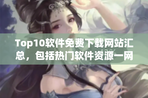Top10软件免费下载网站汇总，包括热门软件资源一网打尽