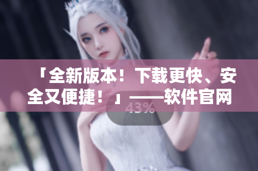 「全新版本！下载更快、安全又便捷！」——软件官网发布最新下载版