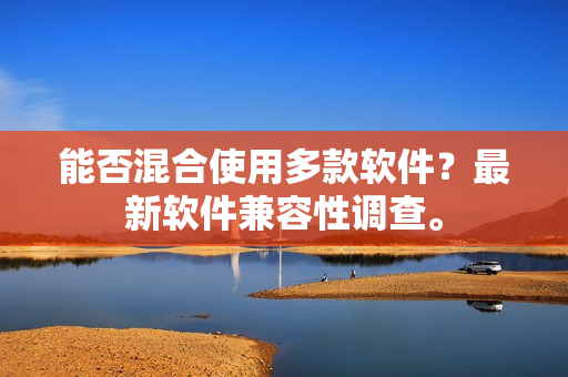 能否混合使用多款软件？最新软件兼容性调查。