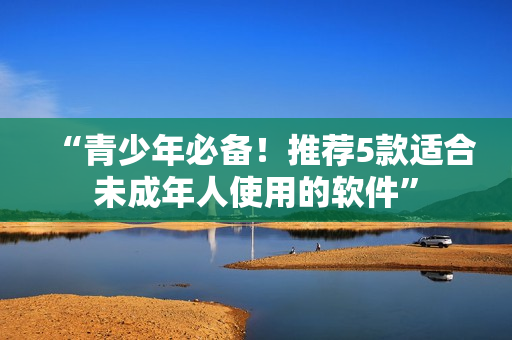 “青少年必备！推荐5款适合未成年人使用的软件”