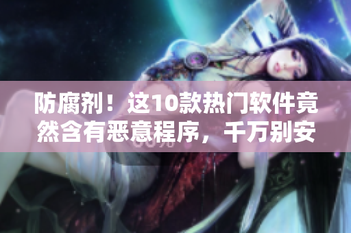 防腐剂！这10款热门软件竟然含有恶意程序，千万别安装！