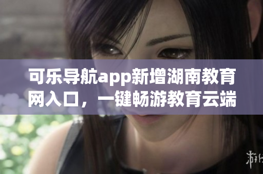 可乐导航app新增湖南教育网入口，一键畅游教育云端