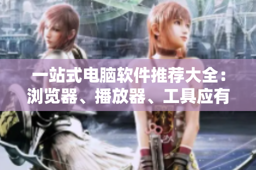 一站式电脑软件推荐大全：浏览器、播放器、工具应有尽有