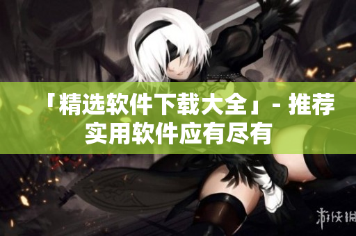 「精选软件下载大全」- 推荐实用软件应有尽有