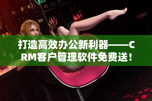 打造高效办公新利器——CRM客户管理软件免费送！