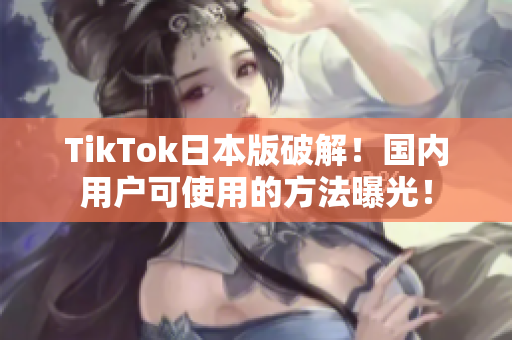 TikTok日本版破解！国内用户可使用的方法曝光！