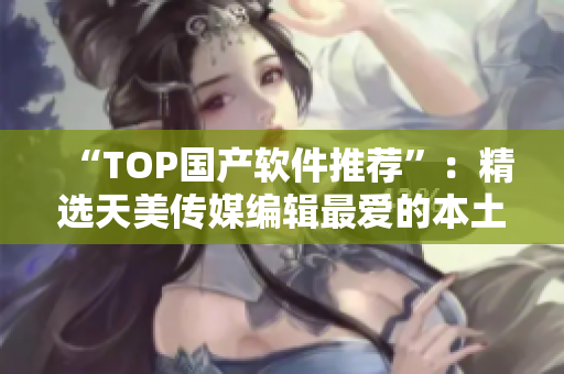 “TOP国产软件推荐”：精选天美传媒编辑最爱的本土软件