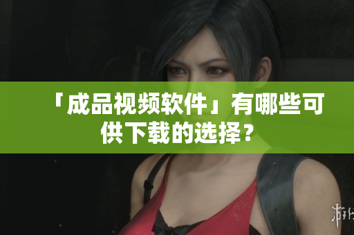 「成品视频软件」有哪些可供下载的选择？