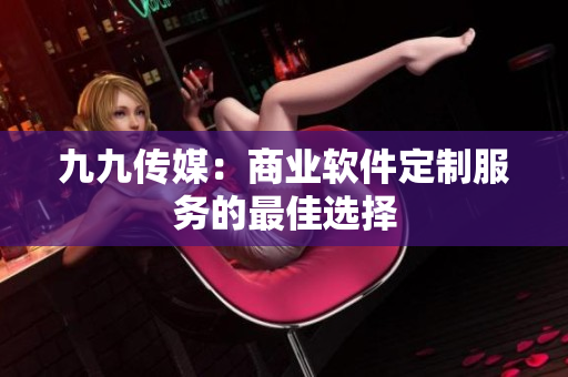 九九传媒：商业软件定制服务的最佳选择