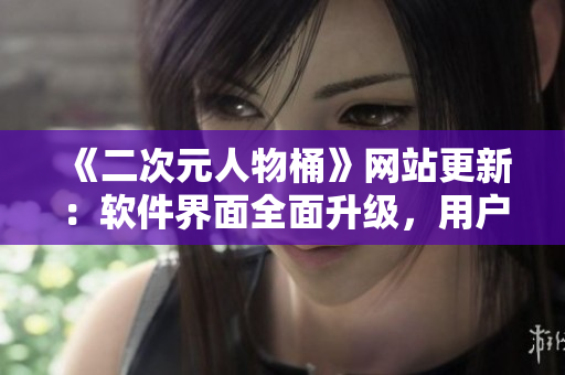 《二次元人物桶》网站更新：软件界面全面升级，用户体验大幅提升！