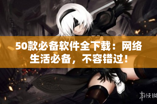 50款必备软件全下载：网络生活必备，不容错过！