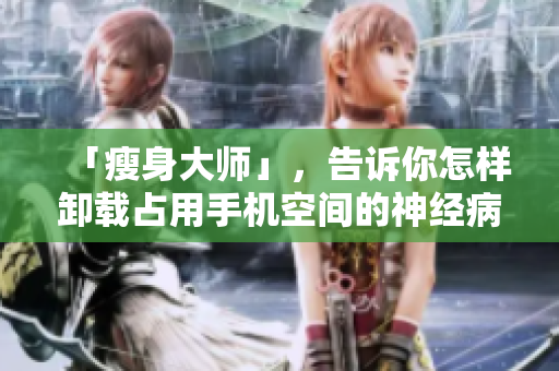 「瘦身大师」，告诉你怎样卸载占用手机空间的神经病软件！