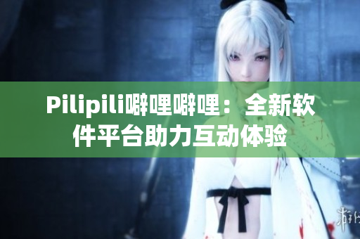 Pilipili噼哩噼哩：全新软件平台助力互动体验