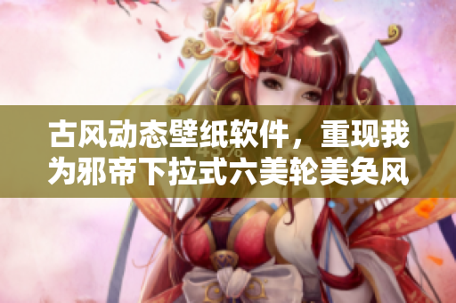 古风动态壁纸软件，重现我为邪帝下拉式六美轮美奂风范