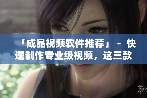「成品视频软件推荐」－ 快速制作专业级视频，这三款软件首推！