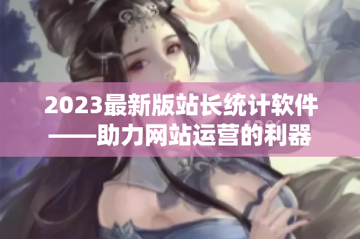 2023最新版站长统计软件——助力网站运营的利器
