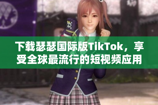 下载瑟瑟国际版TikTok，享受全球最流行的短视频应用程序！