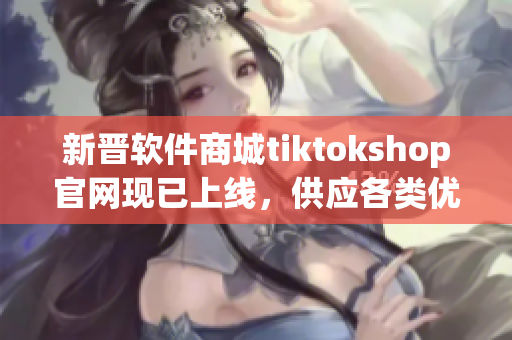 新晋软件商城tiktokshop官网现已上线，供应各类优质软件