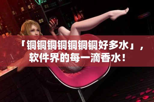 「铜铜铜铜铜铜铜好多水」，软件界的每一滴香水！