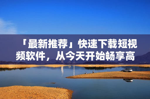 「最新推荐」快速下载短视频软件，从今天开始畅享高清视觉盛宴！