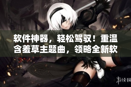 软件神器，轻松驾驭！重温含羞草主题曲，领略全新软件世界！