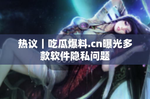 热议｜吃瓜爆料.cn曝光多款软件隐私问题