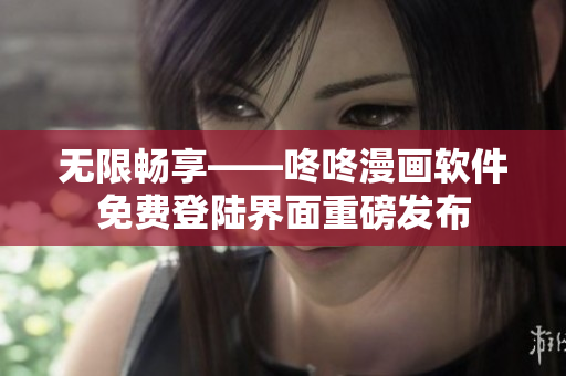 无限畅享——咚咚漫画软件免费登陆界面重磅发布