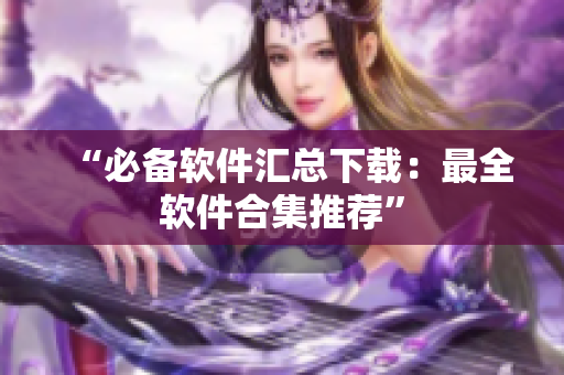 “必备软件汇总下载：最全软件合集推荐”