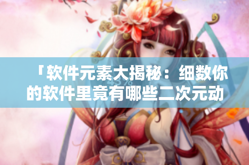 「软件元素大揭秘：细数你的软件里竟有哪些二次元动漫人物？」