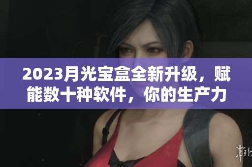 2023月光宝盒全新升级，赋能数十种软件，你的生产力手册！